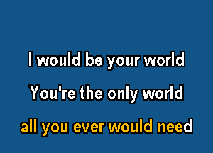 I would be your world

You're the only world

all you ever would need