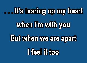 ...It's tearing up my heart

when I'm with you

But when we are apart

I feel it too