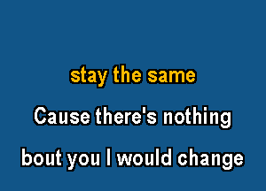 stay the same

Cause there's nothing

bout you I would change