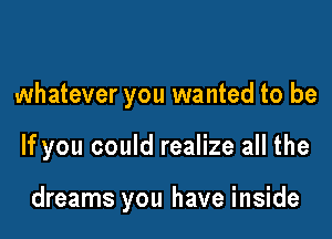 whatever you wanted to be

If you could realize all the

dreams you have inside