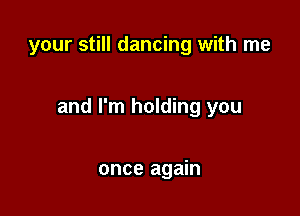 your still dancing with me

and I'm holding you

once again