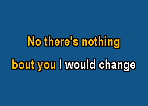 No there's nothing

bout you I would change