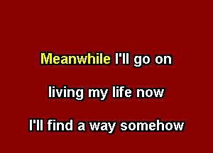 Meanwhile I'll go on

living my life now

I'll find a way somehow