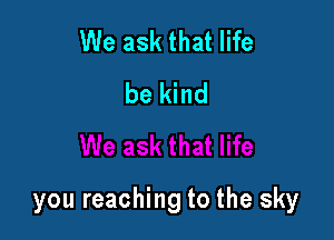 We ask that life
be kind

you reaching to the sky