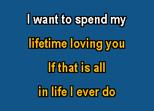 I want to spend my

lifetime loving you
lfthat is all

in life I ever do