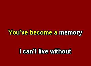 You've become a memory

I can't live without