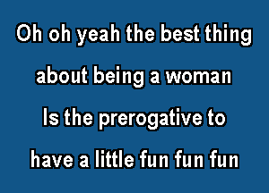 Oh oh yeah the best thing

about being a woman

Is the prerogative to

have a little fun fun fun