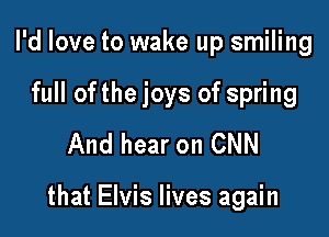 I'd love to wake up smiling
full ofthe joys of spring
And hear on CNN

that Elvis lives again