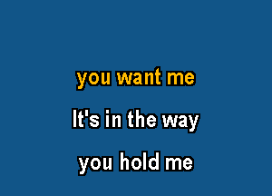 you want me

It's in the way

you hold me