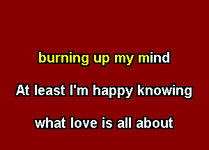 burning up my mind

At least I'm happy knowing

what love is all about