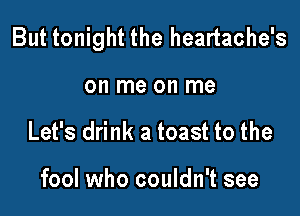 But tonight the heartache's

on me on me
Let's drink a toast to the

fool who couldn't see