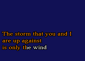 The storm that you and I
are up against
is only the wind