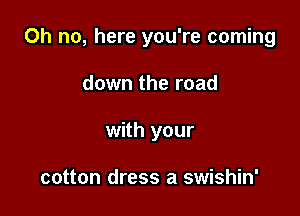 Oh no, here you're coming

down the road
with your

cotton dress a swishin'