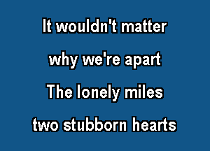 It wouldn't matter

why we're apart

The lonely miles

two stubborn hearts