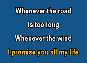 Wheneverthe road
is too long

Whenever the wind

I promise you all my life