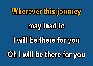 Whereverthisjourney
may lead to

I will be there for you

Oh I will be there for you