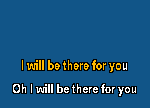 I will be there for you

Oh I will be there for you