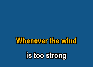 Whenever the wind

is too strong