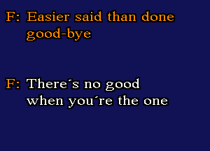 F2 Easier said than done
good-bye

F2 There's no good
when youTe the one