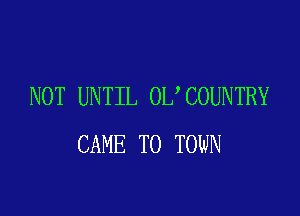 NOT UNTIL 0L COUNTRY

CAME TO TOWN