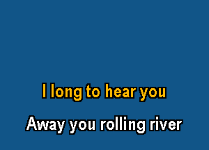 I long to hear you

Away you rolling river
