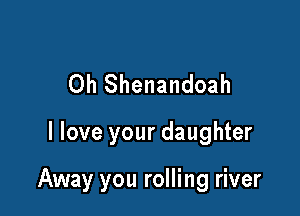 Oh Shenandoah

I love your daughter

Away you rolling river