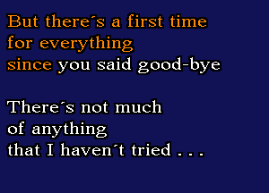 But there's a first time
for everything
since you said good-bye

There's not much
of anything
that I haven't tried . . .