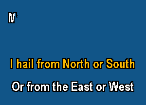l hail from North or South
Or from the East or West