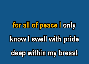 for all of peace I only

knowl swell with pride

deep within my breast