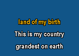 land of my birth

This is my country

grandest on earth