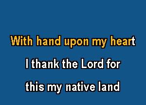 With hand upon my heart

lthank the Lord for

this my native land