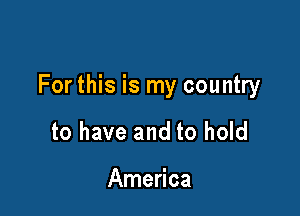 For this is my country

to have and to hold

America
