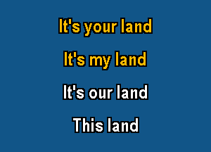 It's your land

It's my land
It's our land

This land