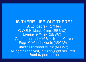 IS THERE LIFE OUT THERE?

S. Longacre - RV Giles

OWBM. Music Corp. (SESAC)
Longacre Music (SESAC)

(Administered vaBM. Music Corp)
Edge O'Woods Music (ASCAP)
Kinetic Diamond Music (ASCAP)

All rights reserved, Int'l copynght secured
Used by permissnon