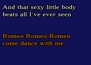And that sexy little body
beats all I've ever seen

Romeo Romeo Romeo
come dance with me