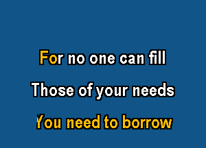 For no one can fill

Those of your needs

You need to borrow