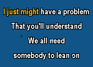 I just might have a problem

That you'll understand
We all need

somebody to lean on