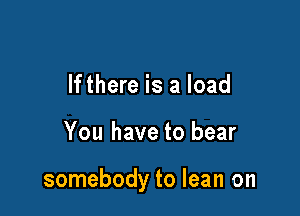 lfthere is a load

You have to bear

somebody to lean on