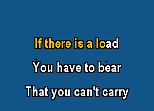 lfthere is a load

You have to bear

That you can't carry