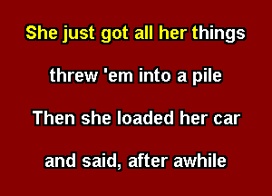 She just got all her things

threw 'em into a pile
Then she loaded her car

and said, after awhile