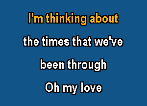 I'm thinking about

the times that we've

been through

Oh my love