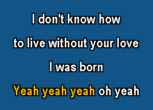 ldon't know how
to live without your love

I was born

Yeah yeah yeah oh yeah