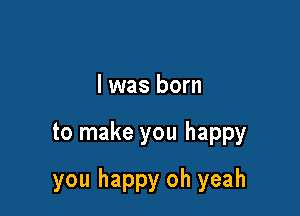 l was born

to make you happy

you happy oh yeah