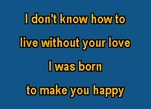 I don't know how to

live without your love

I was born

to make you happy