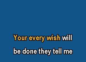 Your every wish will

be done they tell me