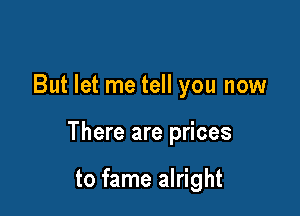 But let me tell you now

There are prices

to fame alright
