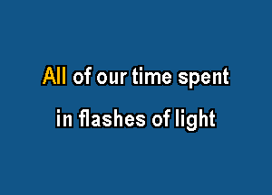 All of our time spent

in flashes of light