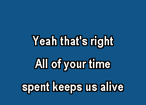 Yeah that's right

All of your time

spent keeps us alive