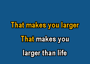 That makes you larger

That makes you

largerthan life