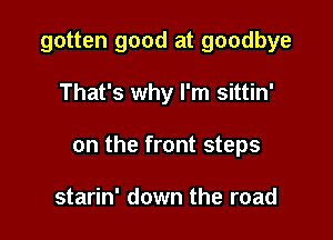 gotten good at goodbye

That's why I'm sittin'

on the front steps

starin' down the road